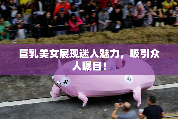 巨乳美女展现迷人魅力，吸引众人瞩目！