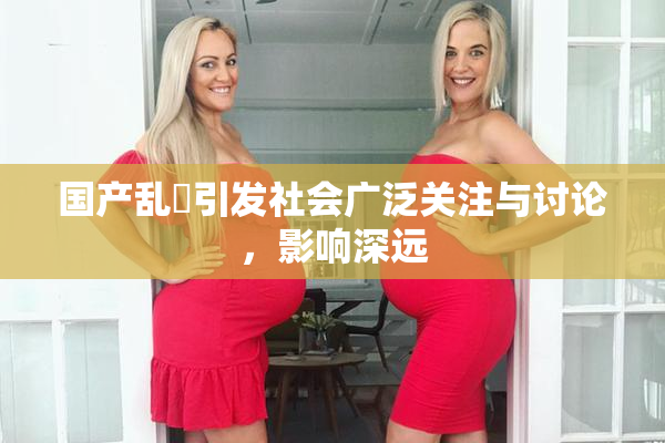 国产乱婬引发社会广泛关注与讨论，影响深远