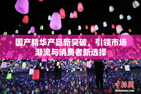 国产精华产品新突破，引领市场潮流与消费者新选择
