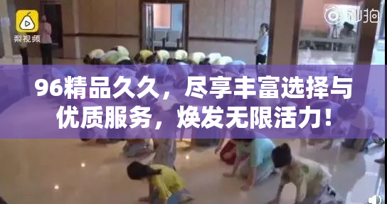 96精品久久，尽享丰富选择与优质服务，焕发无限活力！