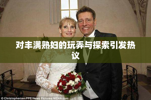 对丰满熟妇的玩弄与探索引发热议