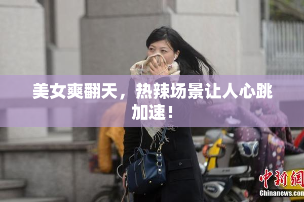美女爽翻天，热辣场景让人心跳加速！