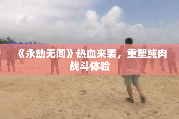 《永劫无间》热血来袭，重塑纯肉战斗体验