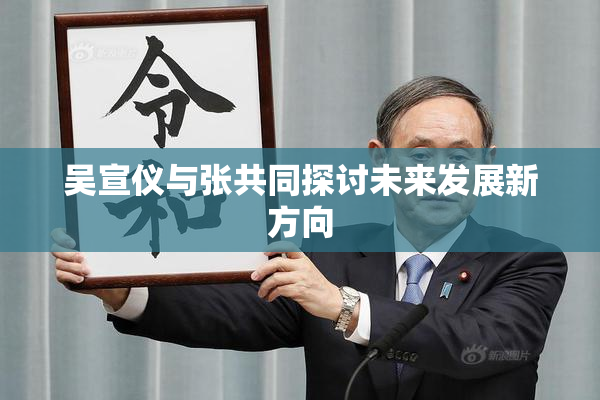 吴宣仪与张共同探讨未来发展新方向
