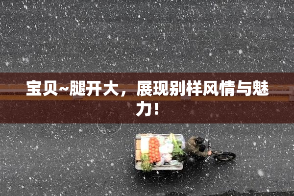 宝贝~腿开大，展现别样风情与魅力！
