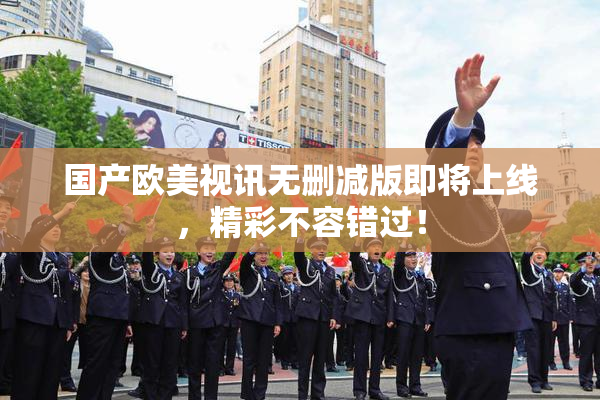 国产欧美视讯无删减版即将上线，精彩不容错过！