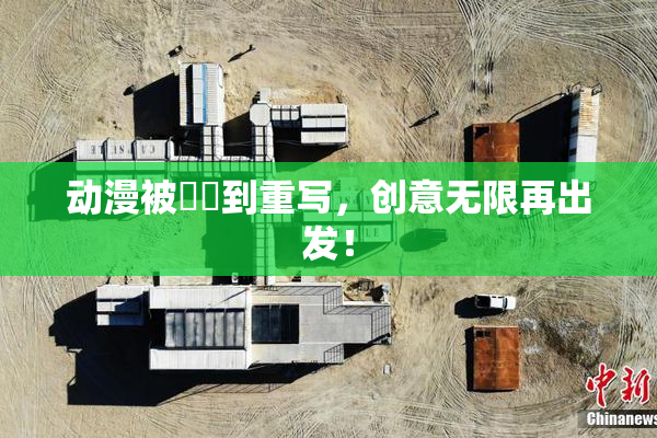 动漫被❌‌到重写，创意无限再出发！