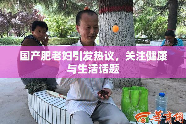 国产肥老妇引发热议，关注健康与生活话题