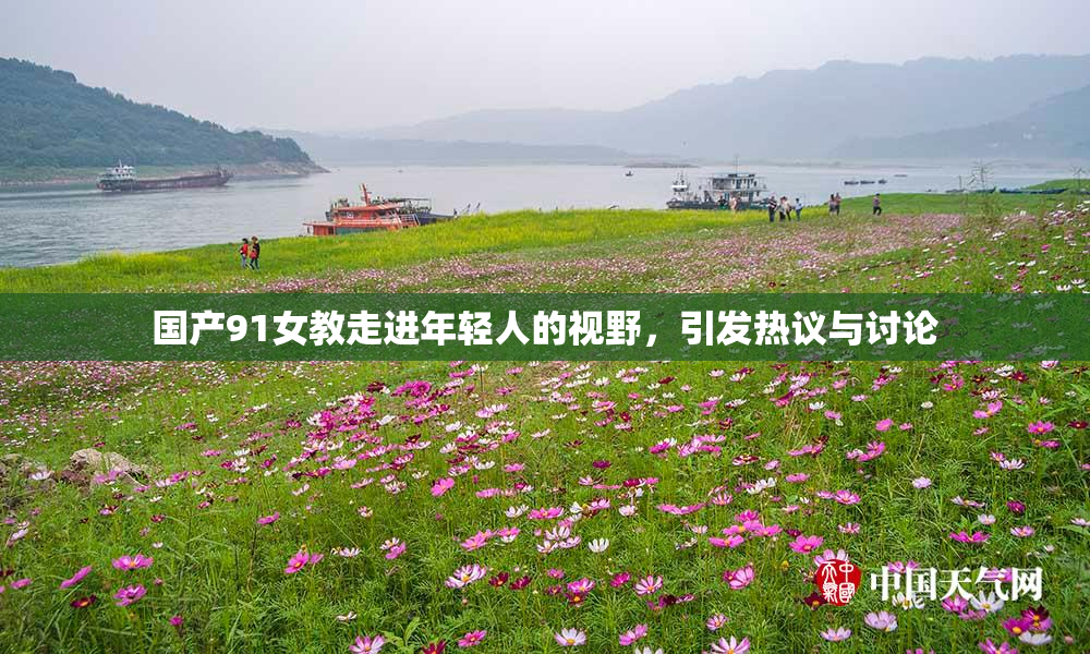 国产91女教走进年轻人的视野，引发热议与讨论
