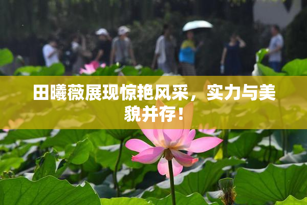 田曦薇展现惊艳风采，实力与美貌并存！
