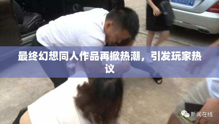 最终幻想同人作品再掀热潮，引发玩家热议