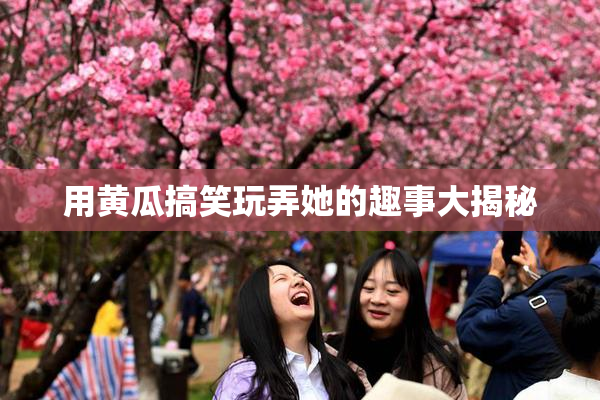 用黄瓜搞笑玩弄她的趣事大揭秘