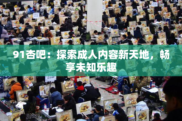 91杏吧：探索成人内容新天地，畅享未知乐趣