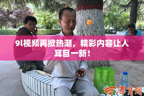 9l视频再掀热潮，精彩内容让人耳目一新！