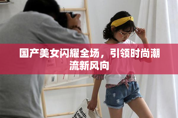 国产美女闪耀全场，引领时尚潮流新风向
