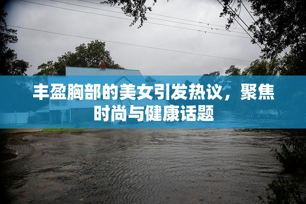 丰盈胸部的美女引发热议，聚焦时尚与健康话题