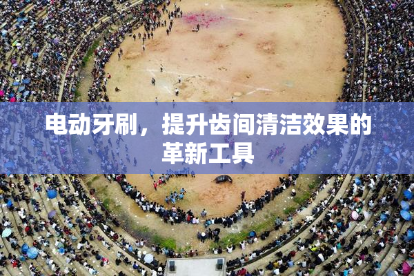 电动牙刷，提升齿间清洁效果的革新工具