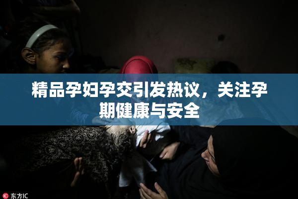 精品孕妇孕交引发热议，关注孕期健康与安全