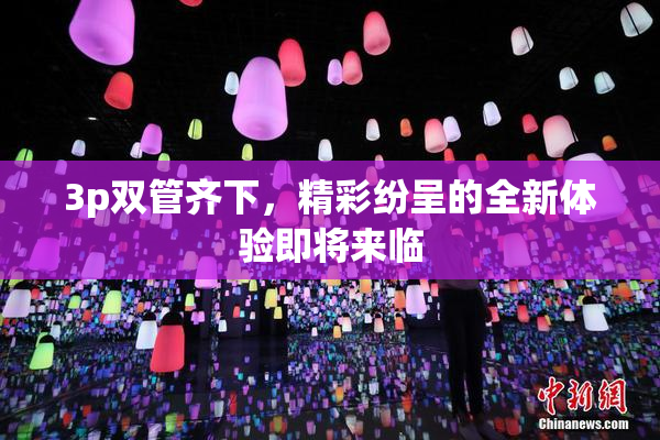 3p双管齐下，精彩纷呈的全新体验即将来临