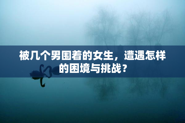 被几个男围着的女生，遭遇怎样的困境与挑战？