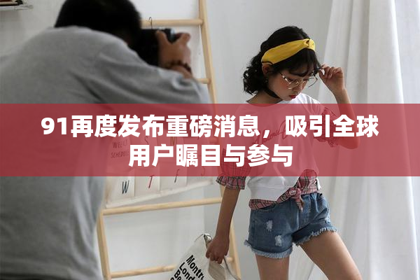 91再度发布重磅消息，吸引全球用户瞩目与参与
