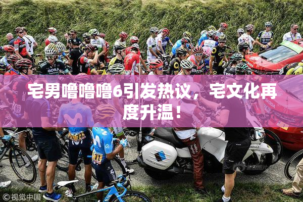 宅男噜噜噜6引发热议，宅文化再度升温！