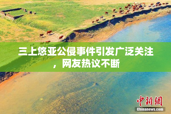 三上悠亚公侵事件引发广泛关注，网友热议不断