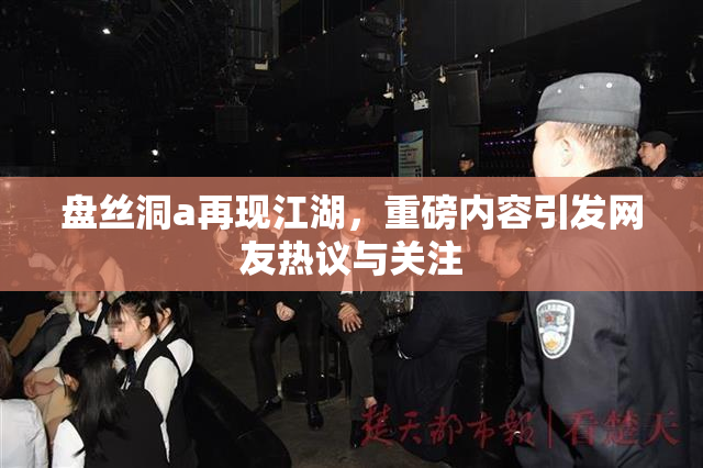 盘丝洞a再现江湖，重磅内容引发网友热议与关注
