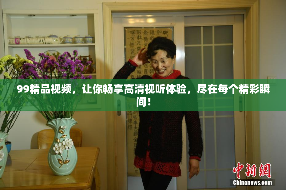 99精品视频，让你畅享高清视听体验，尽在每个精彩瞬间！