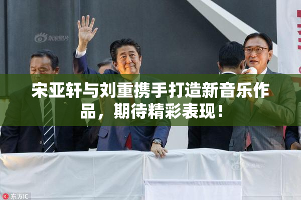 宋亚轩与刘重携手打造新音乐作品，期待精彩表现！