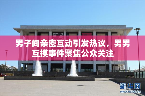 男子间亲密互动引发热议，男男互摸事件聚焦公众关注