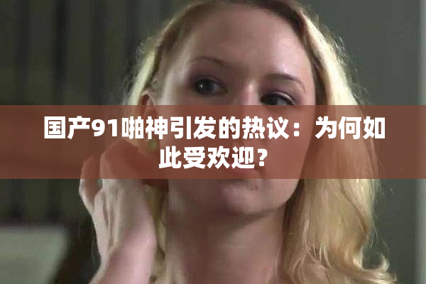 国产91啪神引发的热议：为何如此受欢迎？