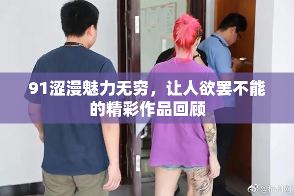 91涩漫魅力无穷，让人欲罢不能的精彩作品回顾