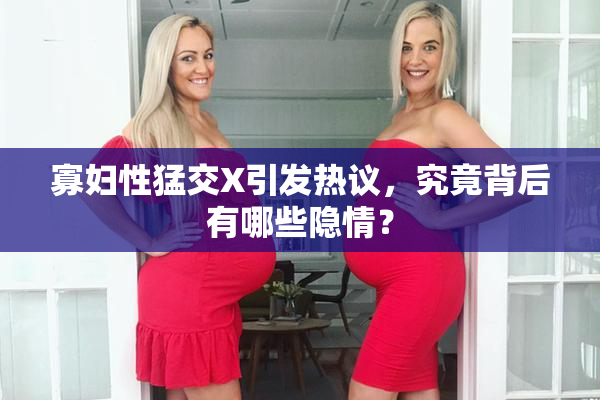寡妇性猛交X引发热议，究竟背后有哪些隐情？