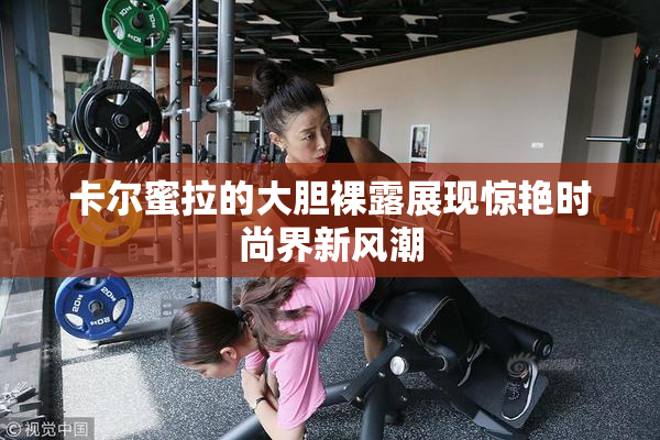 卡尔蜜拉的大胆裸露展现惊艳时尚界新风潮