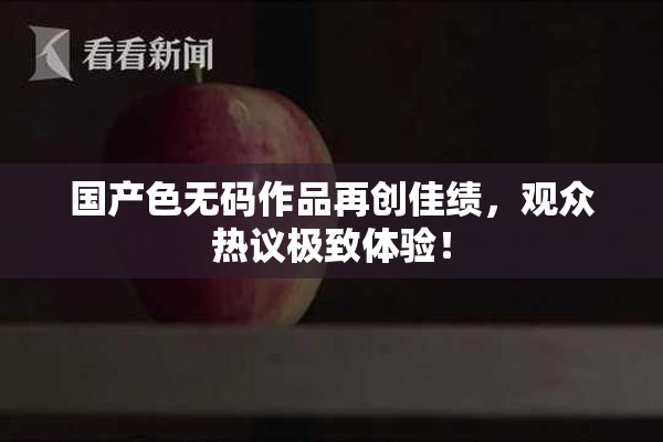 国产色无码作品再创佳绩，观众热议极致体验！