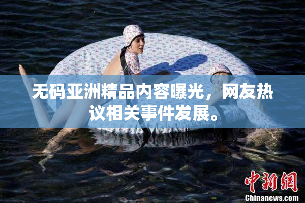 无码亚洲精品内容曝光，网友热议相关事件发展。