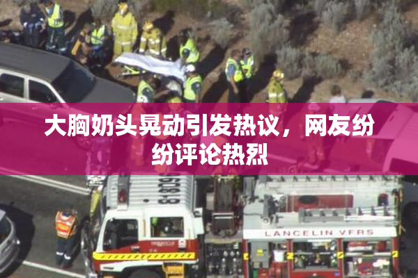大胸奶头晃动引发热议，网友纷纷评论热烈