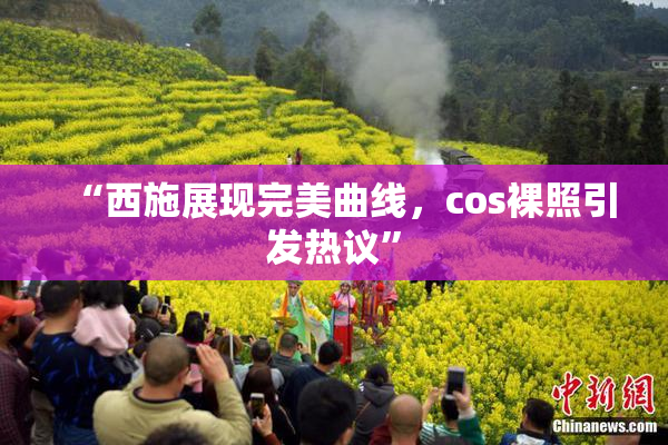 “西施展现完美曲线，cos裸照引发热议”