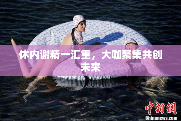 休内谢精一汇重，大咖聚集共创未来