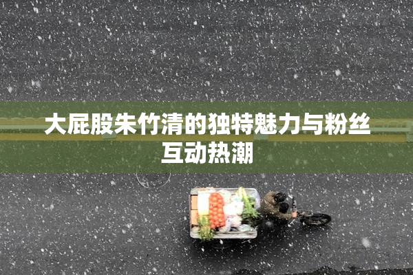 大屁股朱竹清的独特魅力与粉丝互动热潮