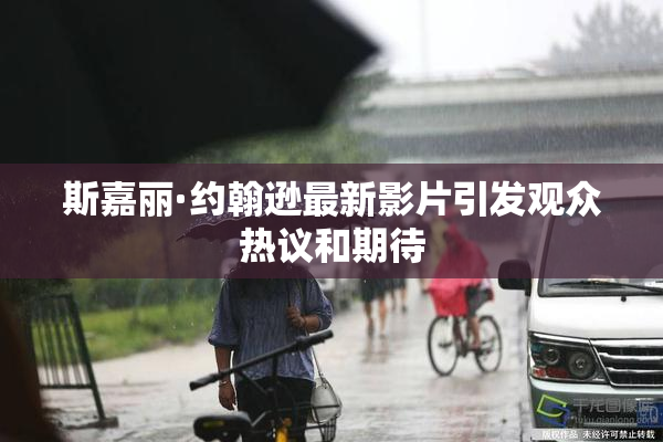 斯嘉丽·约翰逊最新影片引发观众热议和期待