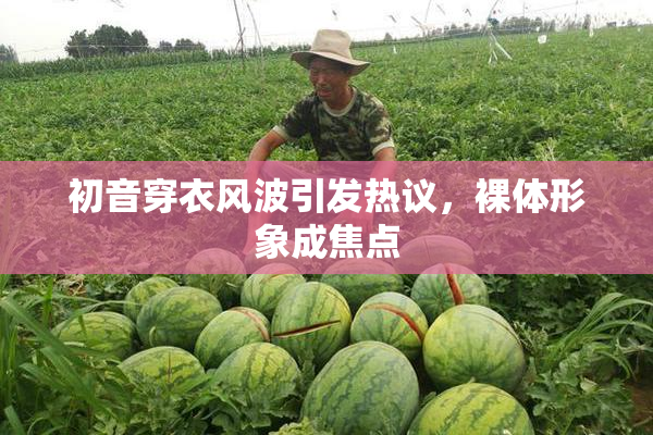 初音穿衣风波引发热议，裸体形象成焦点
