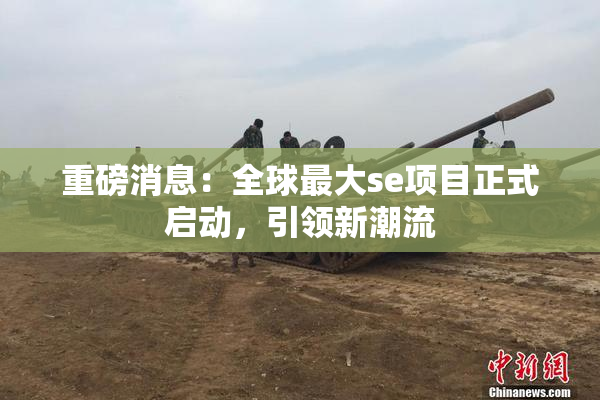 重磅消息：全球最大se项目正式启动，引领新潮流