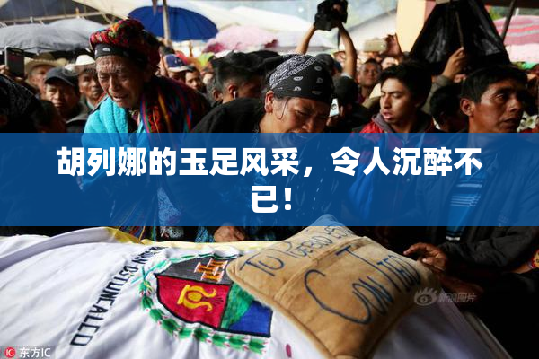 胡列娜的玉足风采，令人沉醉不已！