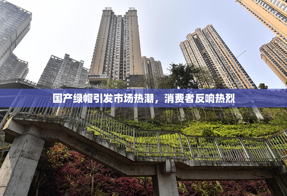 国产绿帽引发市场热潮，消费者反响热烈