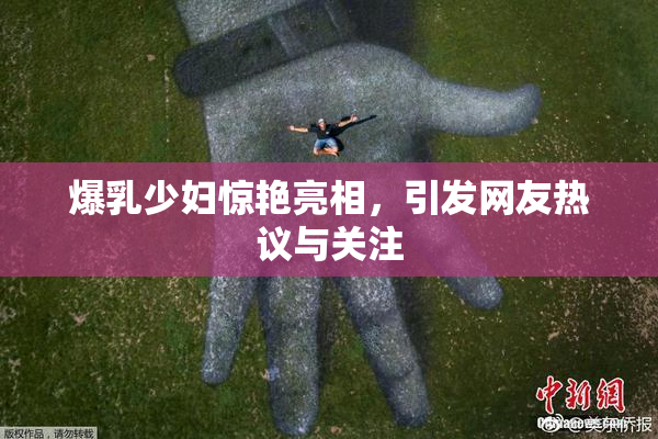 爆乳少妇惊艳亮相，引发网友热议与关注