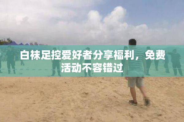 白袜足控爱好者分享福利，免费活动不容错过