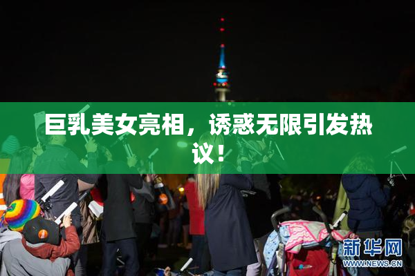 巨乳美女亮相，诱惑无限引发热议！