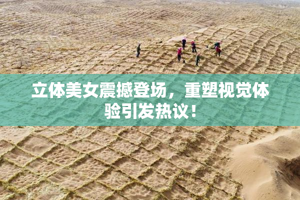立体美女震撼登场，重塑视觉体验引发热议！